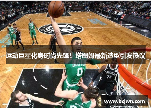 运动巨星化身时尚先锋！塔图姆最新造型引发热议